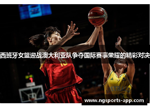西班牙女篮迎战澳大利亚队争夺国际赛事荣耀的精彩对决